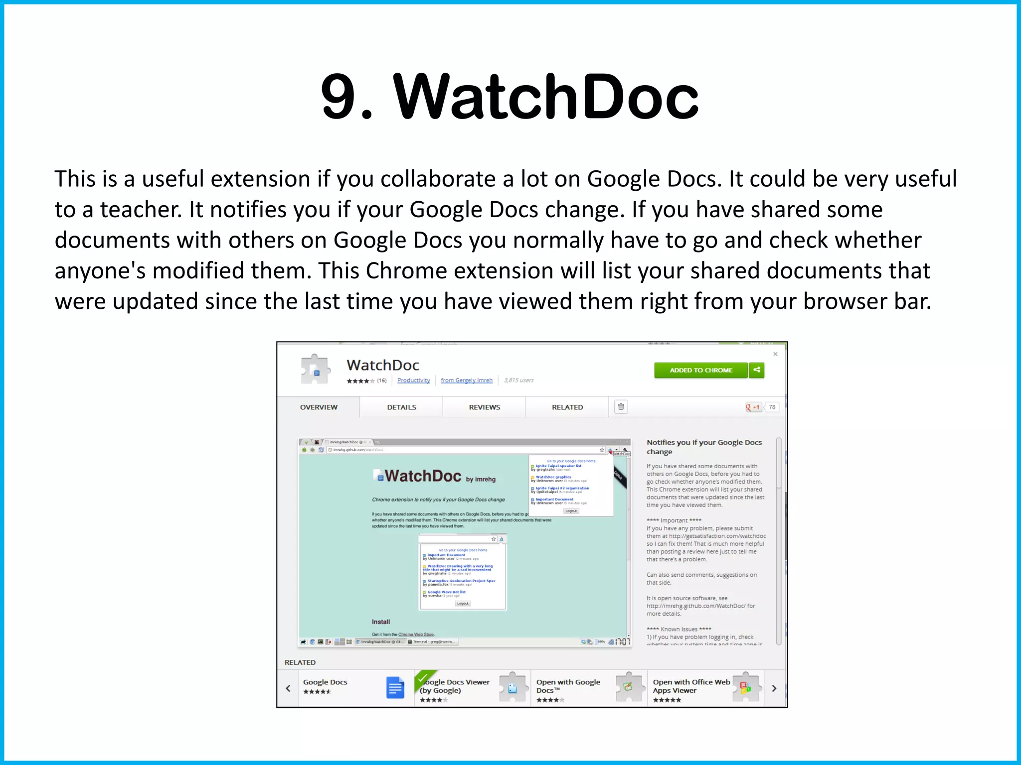 9. WatchDoc
This is a useful extension if you collaborate a lot on Google Docs. It could be very useful
to a teacher. It notifies you if your Google Docs change. If you have shared some
documents with others on Google Docs you normally have to go and check whether
anyone's modified them. This Chrome extension will list your shared documents that
were updated since the last time you have viewed them right from your browser bar.
 