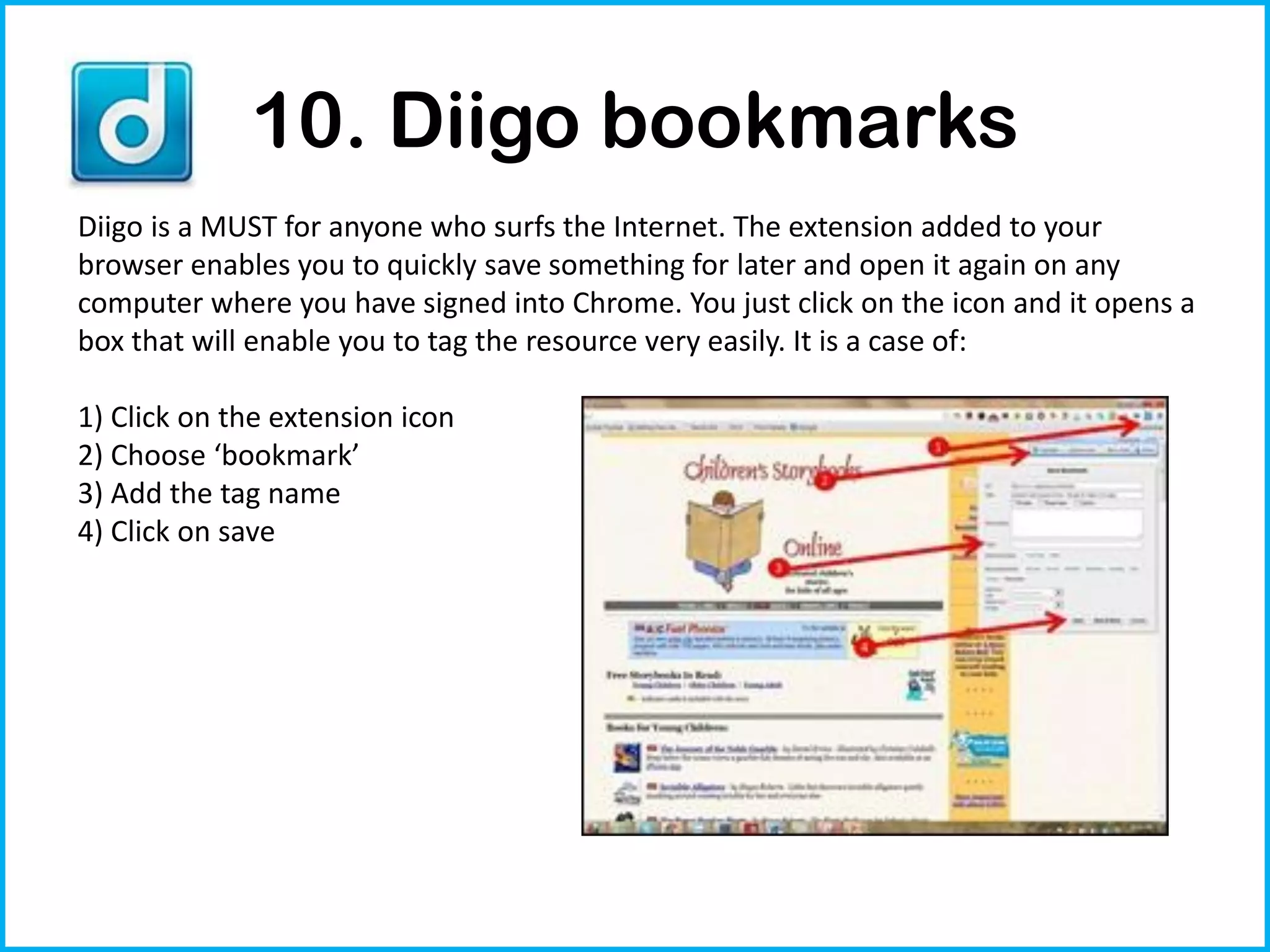 10. Diigo bookmarks
Diigo is a MUST for anyone who surfs the Internet. The extension added to your
browser enables you to quickly save something for later and open it again on any
computer where you have signed into Chrome. You just click on the icon and it opens a
box that will enable you to tag the resource very easily. It is a case of:

1) Click on the extension icon
2) Choose ‘bookmark’
3) Add the tag name
4) Click on save
 