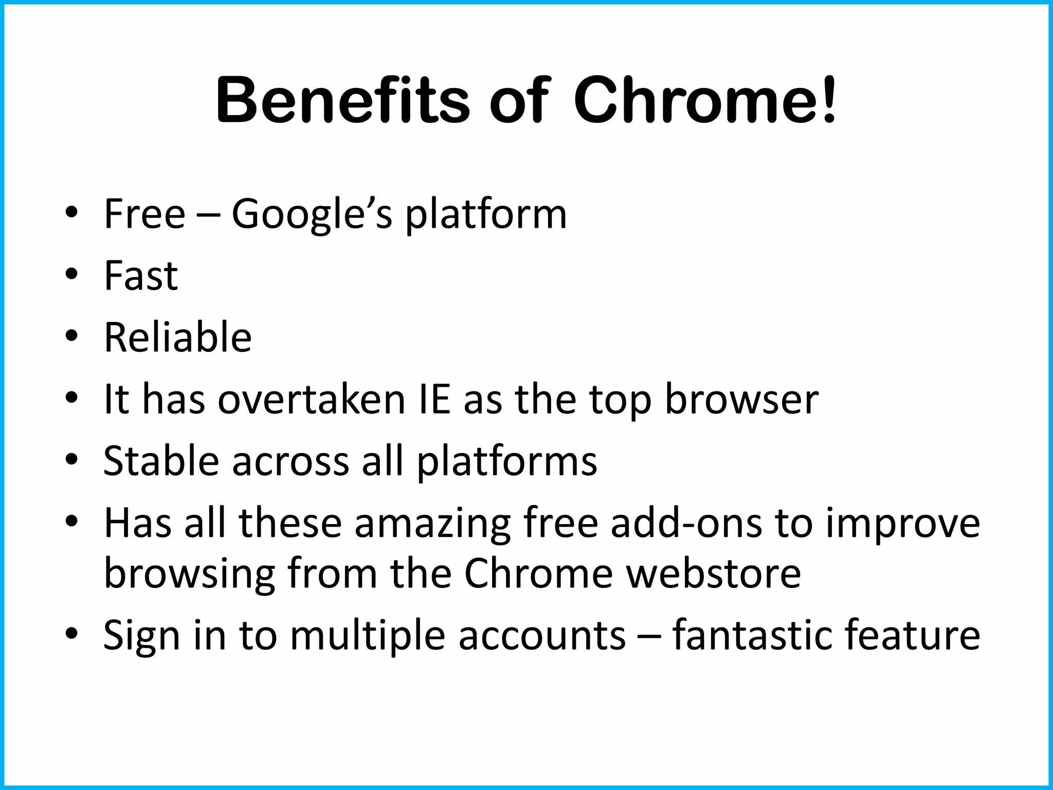 Benefits of Chrome!
• Free – Google’s platform
• Fast
• Reliable
• It has overtaken IE as the top browser
• Stable across all platforms
• Has all these amazing free add-ons to improve
  browsing from the Chrome webstore
• Sign in to multiple accounts – fantastic feature
 