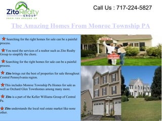 The Amazing Homes From Monroe Township PA
Searching for the right homes for sale can be a painful
process.
You need the services of a realtor such as Zito Realty
Group to simplify the chore.
Searching for the right homes for sale can be a painful
process.
Zito brings out the best of properties for sale throughout
Central Pennsylvania region.
This includes Monroe Township Pa Homes for sale as
well as Orchard Glen Townhomes among many more.
Zito is a part of the Keller Williams Group of Central
Pa.
Zito understands the local real estate market like none
other.
Call Us : 717-224-5827
 