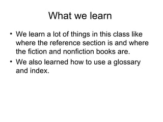 What we learn We learn a lot of things in this class like where the reference section is and where the fiction and nonfiction books are. We also learned how to use a glossary and index.
