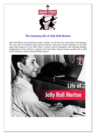 The Amazing Life of Jelly Roll Morton
Jelly Roll Morton, born Ferdinand Joseph Lamothe, was the first Jazz piano player and composer.
The exact date of Lamothe’s birth remains unknown with some sources claiming it to be 1885,
while others believe it to be 1890. What is certain is that he belonged to the Faubourg Marigny
neighborhood of New Orleans, Louisiana. His birth father, Edward Joseph Lamothe left in 1894
when Ferdinand’s mother married William Mouton.
 