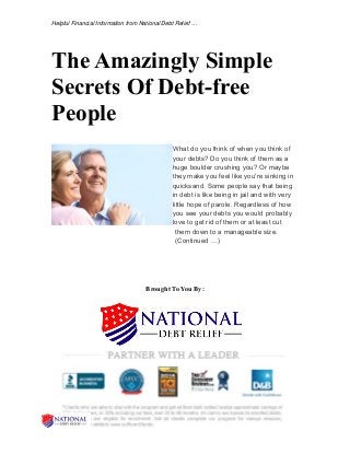 Helpful Financial Information from National Debt Relief …
The Amazingly Simple
Secrets Of Debt-free
People
What do you think of when you think of
your debts? Do you think of them as a
huge boulder crushing you? Or maybe
they make you feel like you're sinking in
quicksand. Some people say that being
in debt is like being in jail and with very
little hope of parole. Regardless of how
you see your debts you would probably
love to get rid of them or at least cut
them down to a manageable size.
(Continued …)
Brought To You By:
 