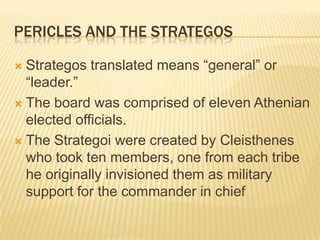 Pericles and the StRategosStrategos translated means “general” or “leader.”The board was comprised of eleven Athenian elected officials. The Strategoi were created by Cleisthenes who took ten members, one from each tribe he originally invisioned them as military support for the commander in chief