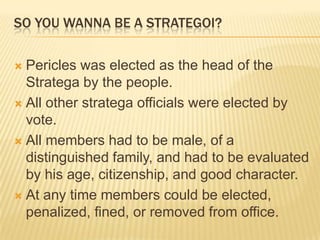 So you wanna be a Strategoi?Pericles was elected as the head of the Stratega by the people. All other stratega officials were elected by vote. All members had to be male, of a distinguished family, and had to be evaluated by his age, citizenship, and good character. At any time members could be elected, penalized, fined, or removed from office. 