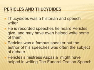 Pericles and ThucydidesThucydides was a historian and speech writerHe is recorded speeches he heard Pericles give, and may have even helped write some of them. Pericles was a famous speaker but the author of his speeches was often the subject of debate. Pericles’s mistress Aspasia  might have helped in writing The Funeral Oration Speech