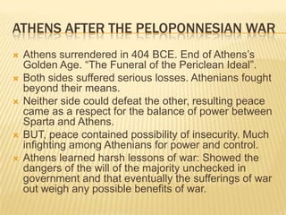 Athens After the Peloponnesian warAthens surrendered in 404 BCE. End of Athens’s Golden Age. “The Funeral of the Periclean Ideal”. Both sides suffered serious losses. Athenians fought beyond their means. Neither side could defeat the other, resulting peace came as a respect for the balance of power between Sparta and Athens. BUT, peace contained possibility of insecurity. Much infighting among Athenians for power and control.   Athens learned harsh lessons of war: Showed the dangers of the will of the majority unchecked in government and that eventually the sufferings of war out weigh any possible benefits of war. 
