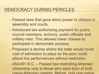 Democracy During PericlesPassed laws that gave direct power to citizens in assembly and courts. Introduced law authorizing payment for jurors, council members, archons, public officials and military men. This allowed lower classes to participate in democratic process.Proposed a decree where the state would cover cost of admission to plays so the poor could attend the performances without restriction.450/451 B.C. – Passed law restricting Athenian citizenship only to those who were born of both native Athenian parents. Before, only one native Athenian parent was required. 458 B.C. – members of farmer class (zeugitai) eligible for archonship