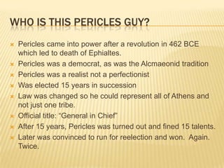Who is this Pericles Guy?Pericles came into power after a revolution in 462 BCE which led to death of Ephialtes. Pericles was a democrat, as was the Alcmaeonid traditionPericles was a realist not a perfectionistWas elected 15 years in successionLaw was changed so he could represent all of Athens and not just one tribe.Official title: “General in Chief” After 15 years, Pericles was turned out and fined 15 talents. Later was convinced to run for reelection and won.  Again. Twice. 