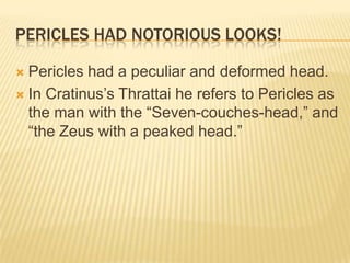 Pericles had notorious looks!Pericles had a peculiar and deformed head. In Cratinus’sThrattai he refers to Pericles as the man with the “Seven-couches-head,” and “the Zeus with a peaked head.” 