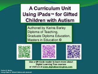 Karina D. Barley
Using iPads for Gifted Children with Autism©
Authored by Karina Barley
Diploma of Teaching,
Graduate Diploma Education,
Masters in Education ©
Use a QR Code reader to learn more about
Digital Learning Tree courses
or visit us at www.digitallearningtree.com
 