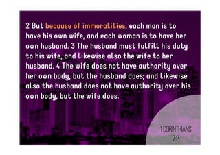2 But because of immoralities, each man is to
have his own wife, and each woman is to have her
own husband. 3 The husband must fulfill his duty
to his wife, and likewise also the wife to her
husband. 4 The wife does not have authority over
her own body, but the husband does; and likewise
also the husband does not have authority over his
own body, but the wife does.
1Corinthians
7:2
 