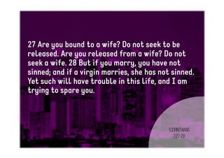 27 Are you bound to a wife? Do not seek to be
released. Are you released from a wife? Do not
seek a wife. 28 But if you marry, you have not
sinned; and if a virgin marries, she has not sinned.
Yet such will have trouble in this life, and I am
trying to spare you.
1Corinthians
7:27-28
 