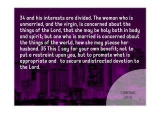 34 and his interests are divided. The woman who is
unmarried, and the virgin, is concerned about the
things of the Lord, that she may be holy both in body
and spirit; but one who is married is concerned about
the things of the world, how she may please her
husband. 35 This I say for your own benefit; not to
put a restraint upon you, but to promote what is
appropriate and to secure undistracted devotion to
the Lord.
1Corinthians
7:34-35
 