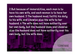 2 But because of immoralities, each man is to
have his own wife, and each woman is to have her
own husband. 3 The husband must fulfill his duty
to his wife, and likewise also the wife to her
husband. 4 The wife does not have authority over
her own body, but the husband does; and likewise
also the husband does not have authority over his
own body, but the wife does.
1Corinthians
7:2
 