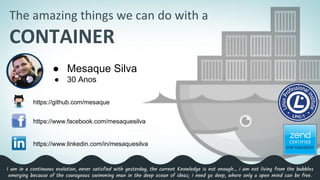 The amazing things we can do with a
CONTAINER
● Mesaque Silva
● 30 Anos
https://github.com/mesaque
https://www.facebook.com/mesaquesilva
https://www.linkedin.com/in/mesaquesilva
I am in a continuous evolution, never satisfied with yesterday, the current Knowledge is not enough… i am not living from the bubbles
emerging because of the courageous swimming man in the deep ocean of ideas; i need go deep, where only a open mind can be free.
 