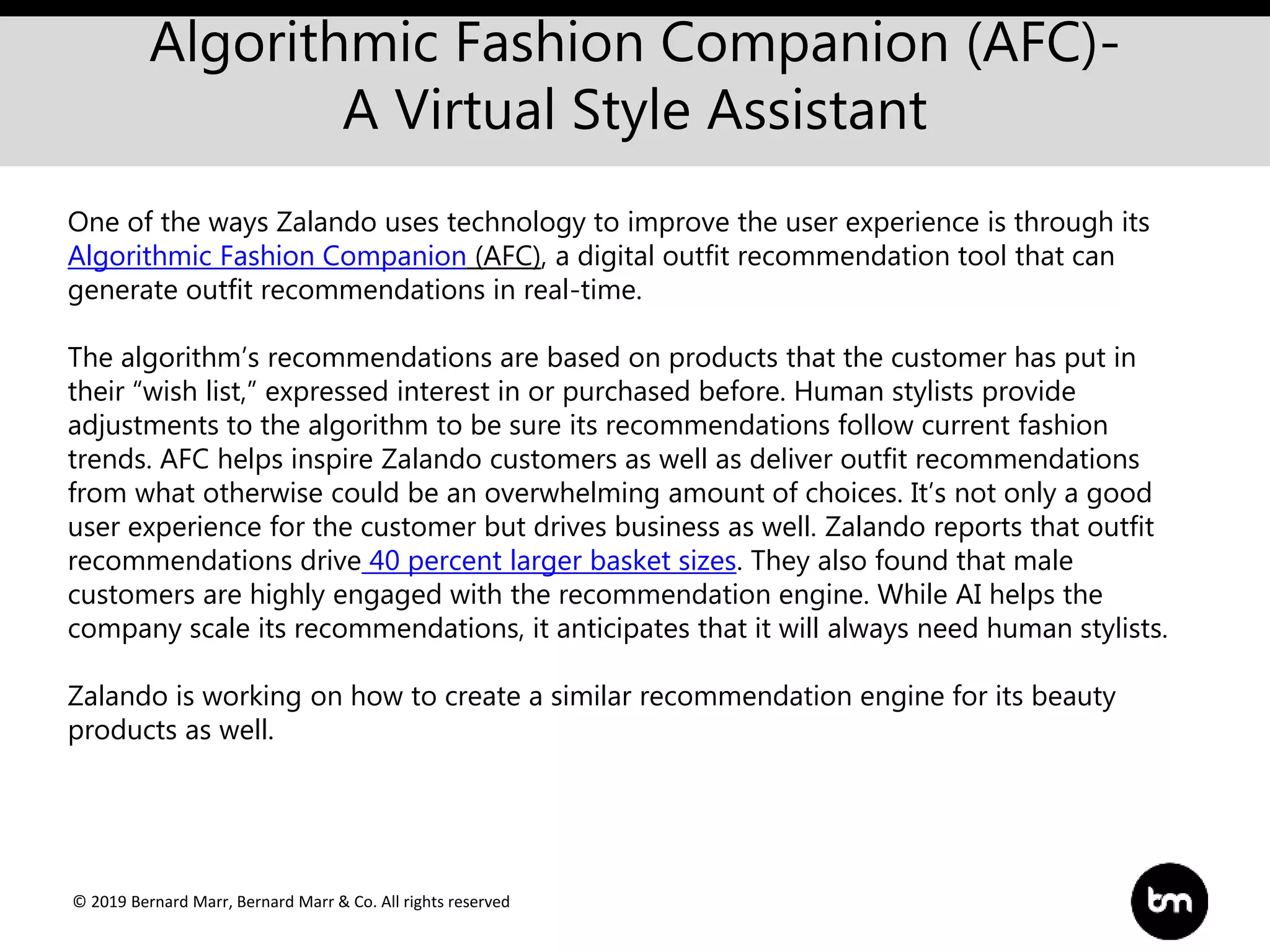 © 2019 Bernard Marr, Bernard Marr & Co. All rights reserved
Algorithmic Fashion Companion (AFC)-
A Virtual Style Assistant
One of the ways Zalando uses technology to improve the user experience is through its
Algorithmic Fashion Companion (AFC), a digital outfit recommendation tool that can
generate outfit recommendations in real-time.
The algorithm’s recommendations are based on products that the customer has put in
their “wish list,” expressed interest in or purchased before. Human stylists provide
adjustments to the algorithm to be sure its recommendations follow current fashion
trends. AFC helps inspire Zalando customers as well as deliver outfit recommendations
from what otherwise could be an overwhelming amount of choices. It’s not only a good
user experience for the customer but drives business as well. Zalando reports that outfit
recommendations drive 40 percent larger basket sizes. They also found that male
customers are highly engaged with the recommendation engine. While AI helps the
company scale its recommendations, it anticipates that it will always need human stylists.
Zalando is working on how to create a similar recommendation engine for its beauty
products as well.
 