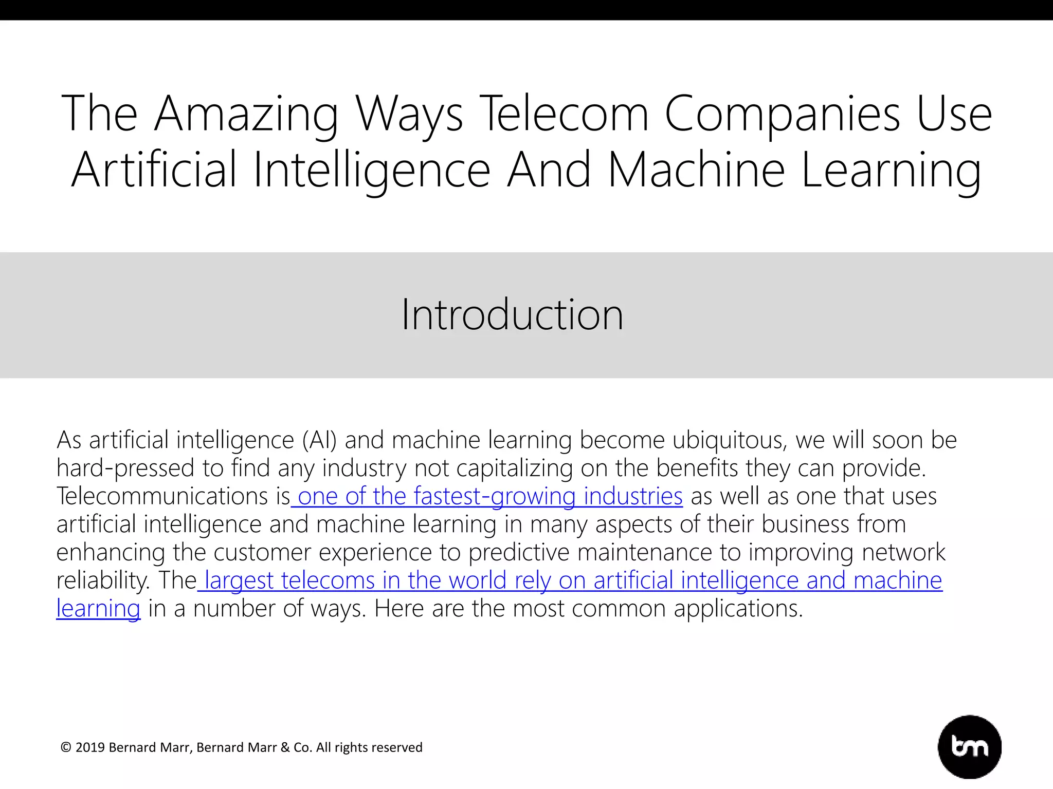 © 2019 Bernard Marr, Bernard Marr & Co. All rights reserved
Title
Text
IntroductionIntroduction
As artificial intelligence (AI) and machine learning become ubiquitous, we will soon be
hard-pressed to find any industry not capitalizing on the benefits they can provide.
Telecommunications is one of the fastest-growing industries as well as one that uses
artificial intelligence and machine learning in many aspects of their business from
enhancing the customer experience to predictive maintenance to improving network
reliability. The largest telecoms in the world rely on artificial intelligence and machine
learning in a number of ways. Here are the most common applications.
The Amazing Ways Telecom Companies Use
Artificial Intelligence And Machine Learning
 