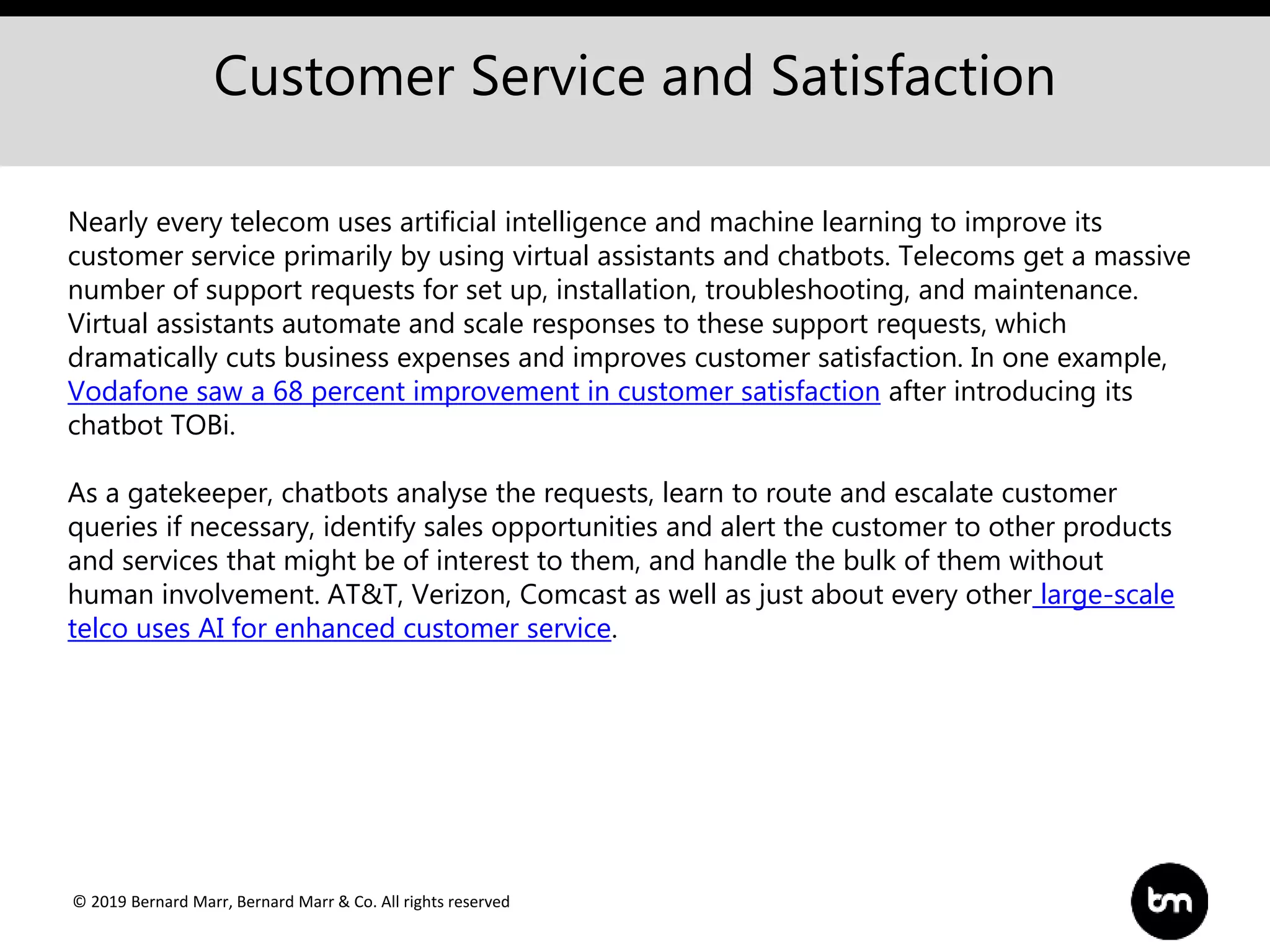 © 2019 Bernard Marr, Bernard Marr & Co. All rights reserved
Customer Service and Satisfaction
Nearly every telecom uses artificial intelligence and machine learning to improve its
customer service primarily by using virtual assistants and chatbots. Telecoms get a massive
number of support requests for set up, installation, troubleshooting, and maintenance.
Virtual assistants automate and scale responses to these support requests, which
dramatically cuts business expenses and improves customer satisfaction. In one example,
Vodafone saw a 68 percent improvement in customer satisfaction after introducing its
chatbot TOBi.
As a gatekeeper, chatbots analyse the requests, learn to route and escalate customer
queries if necessary, identify sales opportunities and alert the customer to other products
and services that might be of interest to them, and handle the bulk of them without
human involvement. AT&T, Verizon, Comcast as well as just about every other large-scale
telco uses AI for enhanced customer service.
 