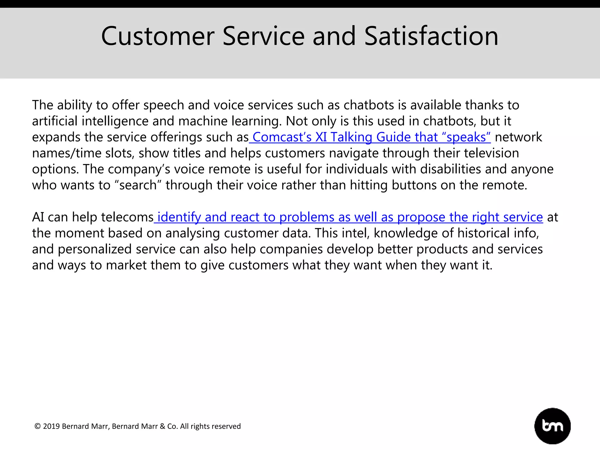© 2019 Bernard Marr, Bernard Marr & Co. All rights reserved
Customer Service and Satisfaction
The ability to offer speech and voice services such as chatbots is available thanks to
artificial intelligence and machine learning. Not only is this used in chatbots, but it
expands the service offerings such as Comcast’s XI Talking Guide that “speaks” network
names/time slots, show titles and helps customers navigate through their television
options. The company’s voice remote is useful for individuals with disabilities and anyone
who wants to “search” through their voice rather than hitting buttons on the remote.
AI can help telecoms identify and react to problems as well as propose the right service at
the moment based on analysing customer data. This intel, knowledge of historical info,
and personalized service can also help companies develop better products and services
and ways to market them to give customers what they want when they want it.
 
