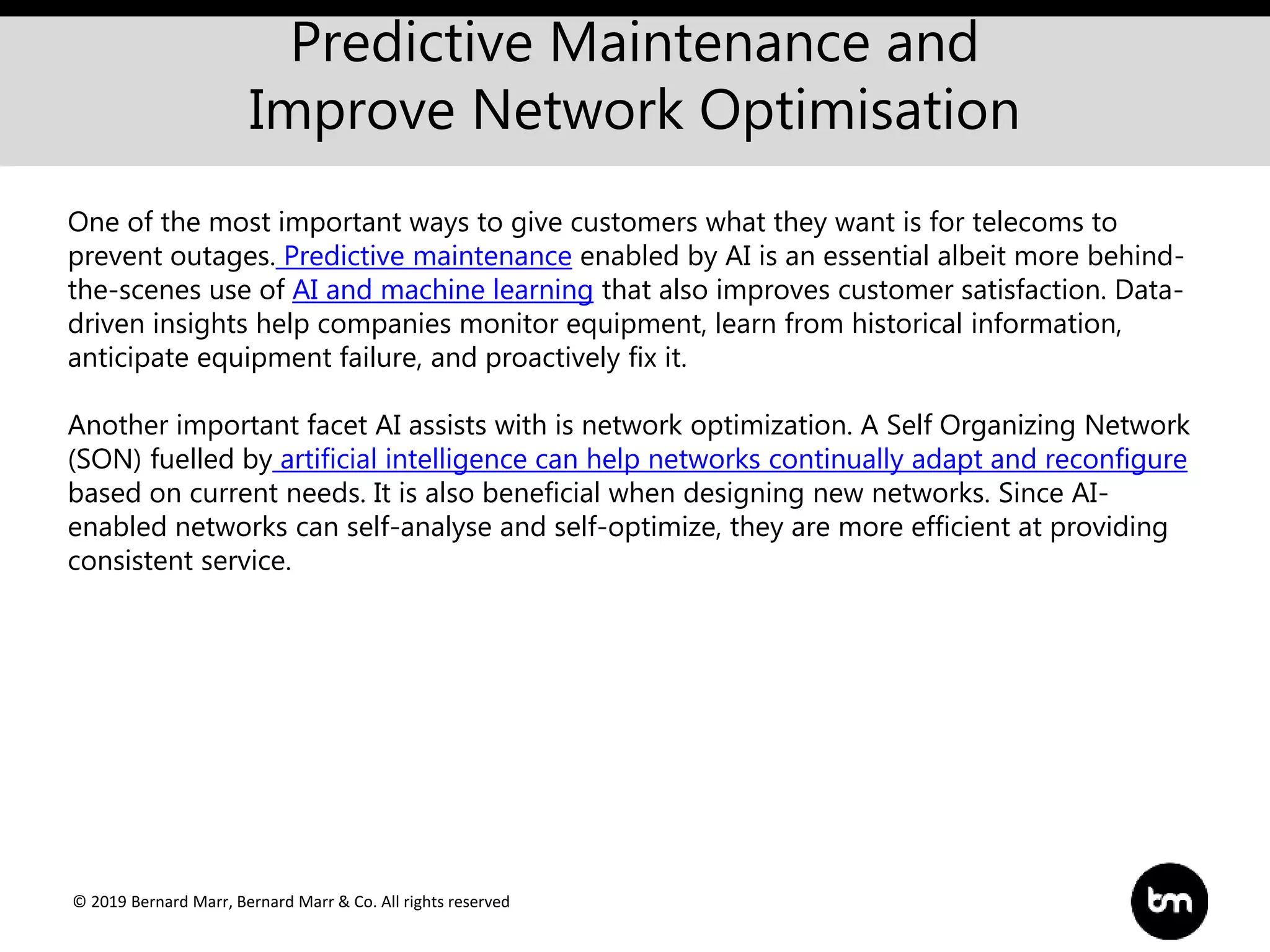 © 2019 Bernard Marr, Bernard Marr & Co. All rights reserved
Predictive Maintenance and
Improve Network Optimisation
One of the most important ways to give customers what they want is for telecoms to
prevent outages. Predictive maintenance enabled by AI is an essential albeit more behind-
the-scenes use of AI and machine learning that also improves customer satisfaction. Data-
driven insights help companies monitor equipment, learn from historical information,
anticipate equipment failure, and proactively fix it.
Another important facet AI assists with is network optimization. A Self Organizing Network
(SON) fuelled by artificial intelligence can help networks continually adapt and reconfigure
based on current needs. It is also beneficial when designing new networks. Since AI-
enabled networks can self-analyse and self-optimize, they are more efficient at providing
consistent service.
 