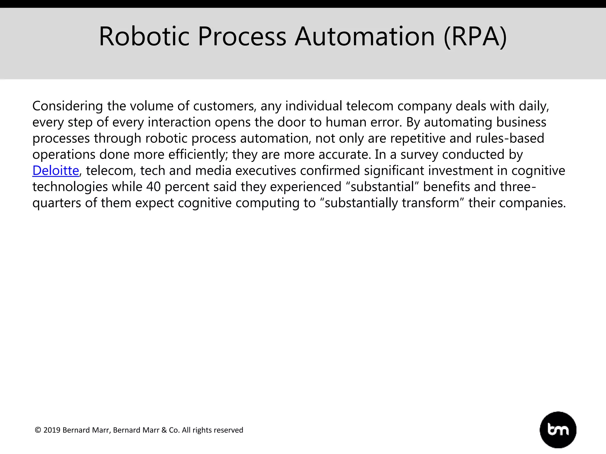 © 2019 Bernard Marr, Bernard Marr & Co. All rights reserved
Robotic Process Automation (RPA)
Considering the volume of customers, any individual telecom company deals with daily,
every step of every interaction opens the door to human error. By automating business
processes through robotic process automation, not only are repetitive and rules-based
operations done more efficiently; they are more accurate. In a survey conducted by
Deloitte, telecom, tech and media executives confirmed significant investment in cognitive
technologies while 40 percent said they experienced “substantial” benefits and three-
quarters of them expect cognitive computing to “substantially transform” their companies.
 