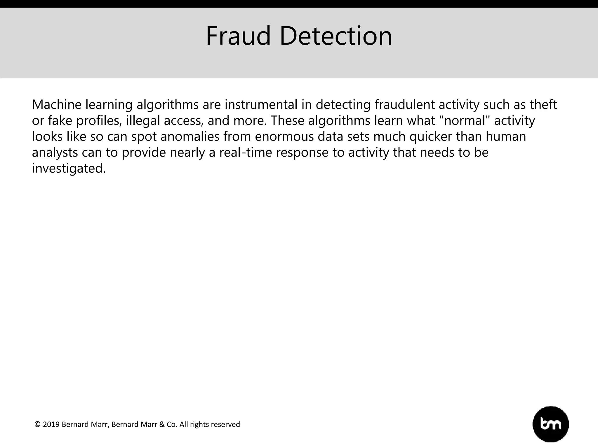 © 2019 Bernard Marr, Bernard Marr & Co. All rights reserved
Fraud Detection
Machine learning algorithms are instrumental in detecting fraudulent activity such as theft
or fake profiles, illegal access, and more. These algorithms learn what "normal" activity
looks like so can spot anomalies from enormous data sets much quicker than human
analysts can to provide nearly a real-time response to activity that needs to be
investigated.
 