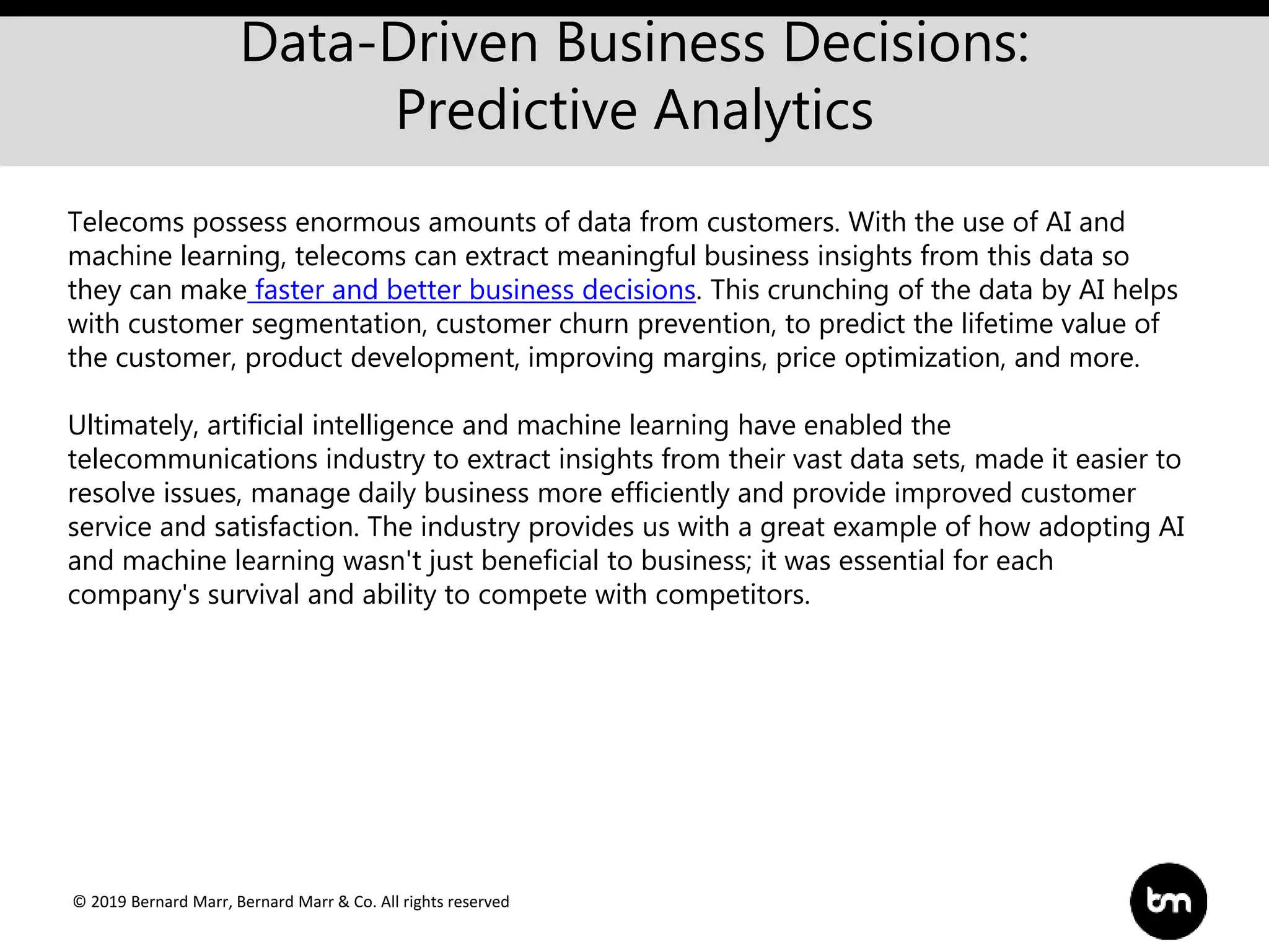 © 2019 Bernard Marr, Bernard Marr & Co. All rights reserved
Data-Driven Business Decisions:
Predictive Analytics
Telecoms possess enormous amounts of data from customers. With the use of AI and
machine learning, telecoms can extract meaningful business insights from this data so
they can make faster and better business decisions. This crunching of the data by AI helps
with customer segmentation, customer churn prevention, to predict the lifetime value of
the customer, product development, improving margins, price optimization, and more.
Ultimately, artificial intelligence and machine learning have enabled the
telecommunications industry to extract insights from their vast data sets, made it easier to
resolve issues, manage daily business more efficiently and provide improved customer
service and satisfaction. The industry provides us with a great example of how adopting AI
and machine learning wasn't just beneficial to business; it was essential for each
company's survival and ability to compete with competitors.
 