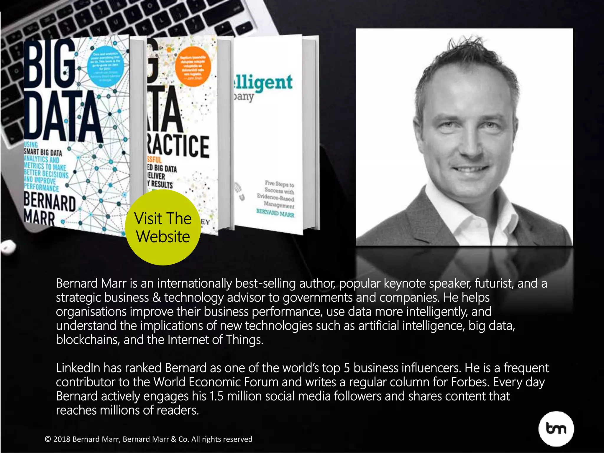 © 2017 Bernard Marr , Bernard Marr & Co. All rights reserved
© 2018 Bernard Marr, Bernard Marr & Co. All rights reserved
Bernard Marr is an internationally best-selling author, popular keynote speaker, futurist, and a
strategic business & technology advisor to governments and companies. He helps
organisations improve their business performance, use data more intelligently, and
understand the implications of new technologies such as artificial intelligence, big data,
blockchains, and the Internet of Things.
LinkedIn has ranked Bernard as one of the world’s top 5 business influencers. He is a frequent
contributor to the World Economic Forum and writes a regular column for Forbes. Every day
Bernard actively engages his 1.5 million social media followers and shares content that
reaches millions of readers.
Visit The
Website
© 2017 Bernard Marr , Bernard Marr & Co. All rights reserved
© 2018 Bernard Marr, Bernard Marr & Co. All rights reserved
Bernard Marr is an internationally best-selling author, popular keynote speaker, futurist, and a
strategic business & technology advisor to governments and companies. He helps
organisations improve their business performance, use data more intelligently, and
understand the implications of new technologies such as artificial intelligence, big data,
blockchains, and the Internet of Things.
LinkedIn has ranked Bernard as one of the world’s top 5 business influencers. He is a frequent
contributor to the World Economic Forum and writes a regular column for Forbes. Every day
Bernard actively engages his 1.5 million social media followers and shares content that
reaches millions of readers.
Visit The
Website
 