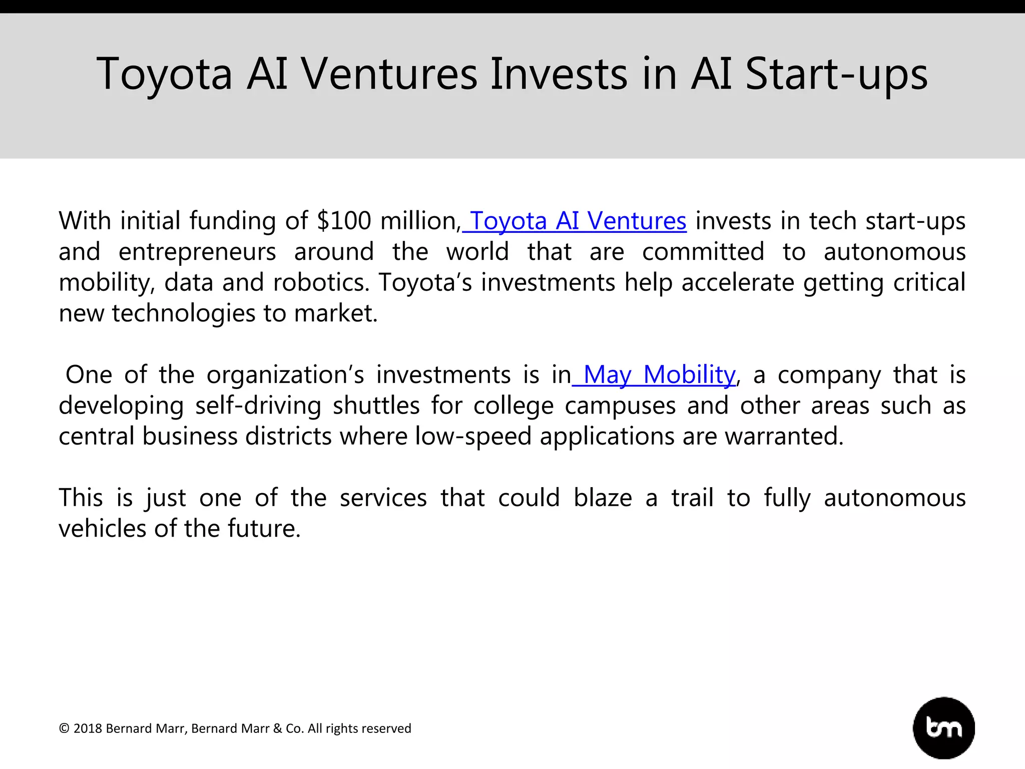 © 2018 Bernard Marr, Bernard Marr & Co. All rights reserved
Toyota AI Ventures Invests in AI Start-ups
With initial funding of $100 million, Toyota AI Ventures invests in tech start-ups
and entrepreneurs around the world that are committed to autonomous
mobility, data and robotics. Toyota’s investments help accelerate getting critical
new technologies to market.
One of the organization’s investments is in May Mobility, a company that is
developing self-driving shuttles for college campuses and other areas such as
central business districts where low-speed applications are warranted.
This is just one of the services that could blaze a trail to fully autonomous
vehicles of the future.
 