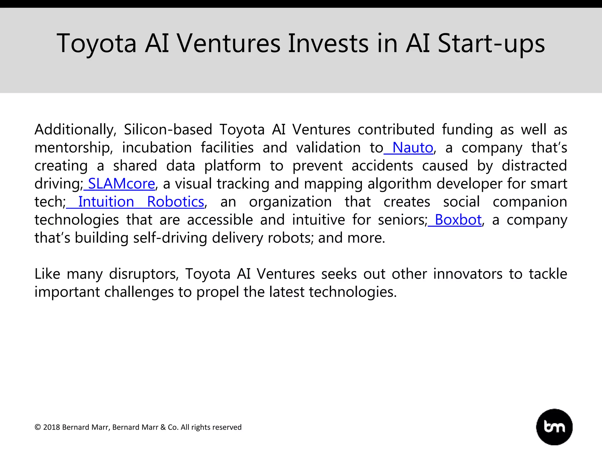 © 2018 Bernard Marr, Bernard Marr & Co. All rights reserved
Toyota AI Ventures Invests in AI Start-ups
Additionally, Silicon-based Toyota AI Ventures contributed funding as well as
mentorship, incubation facilities and validation to Nauto, a company that’s
creating a shared data platform to prevent accidents caused by distracted
driving; SLAMcore, a visual tracking and mapping algorithm developer for smart
tech; Intuition Robotics, an organization that creates social companion
technologies that are accessible and intuitive for seniors; Boxbot, a company
that’s building self-driving delivery robots; and more.
Like many disruptors, Toyota AI Ventures seeks out other innovators to tackle
important challenges to propel the latest technologies.
 