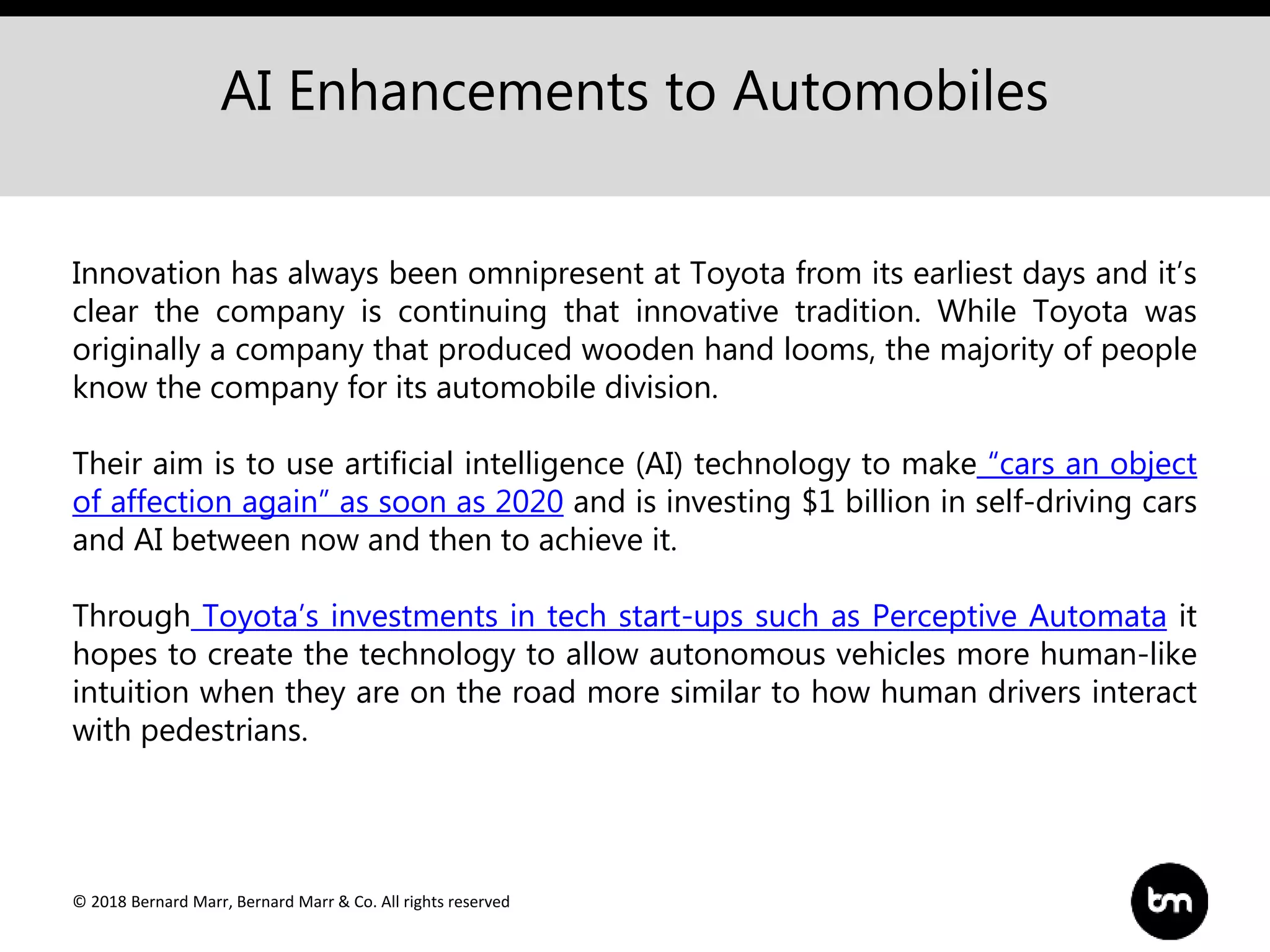 © 2018 Bernard Marr, Bernard Marr & Co. All rights reserved
AI Enhancements to Automobiles
Innovation has always been omnipresent at Toyota from its earliest days and it’s
clear the company is continuing that innovative tradition. While Toyota was
originally a company that produced wooden hand looms, the majority of people
know the company for its automobile division.
Their aim is to use artificial intelligence (AI) technology to make “cars an object
of affection again” as soon as 2020 and is investing $1 billion in self-driving cars
and AI between now and then to achieve it.
Through Toyota’s investments in tech start-ups such as Perceptive Automata it
hopes to create the technology to allow autonomous vehicles more human-like
intuition when they are on the road more similar to how human drivers interact
with pedestrians.
 