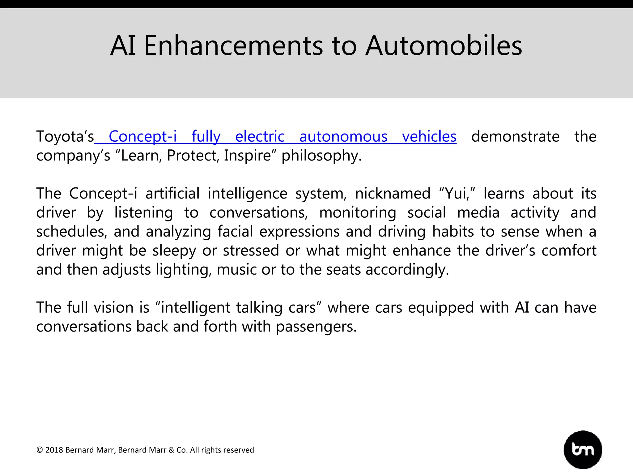 © 2018 Bernard Marr, Bernard Marr & Co. All rights reserved
AI Enhancements to Automobiles
Toyota’s Concept-i fully electric autonomous vehicles demonstrate the
company’s “Learn, Protect, Inspire” philosophy.
The Concept-i artificial intelligence system, nicknamed “Yui,” learns about its
driver by listening to conversations, monitoring social media activity and
schedules, and analyzing facial expressions and driving habits to sense when a
driver might be sleepy or stressed or what might enhance the driver’s comfort
and then adjusts lighting, music or to the seats accordingly.
The full vision is “intelligent talking cars” where cars equipped with AI can have
conversations back and forth with passengers.
 