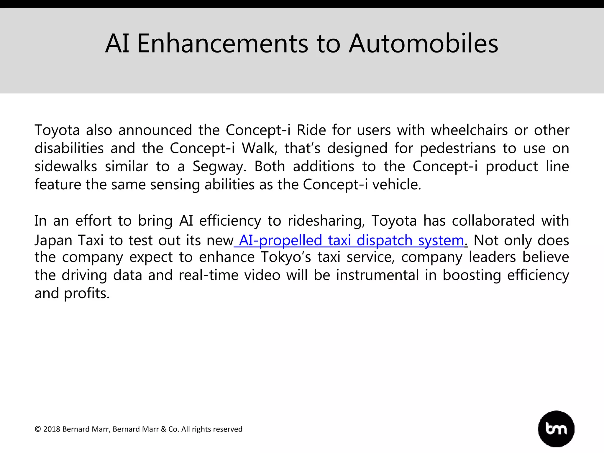 © 2018 Bernard Marr, Bernard Marr & Co. All rights reserved
AI Enhancements to Automobiles
Toyota also announced the Concept-i Ride for users with wheelchairs or other
disabilities and the Concept-i Walk, that’s designed for pedestrians to use on
sidewalks similar to a Segway. Both additions to the Concept-i product line
feature the same sensing abilities as the Concept-i vehicle.
In an effort to bring AI efficiency to ridesharing, Toyota has collaborated with
Japan Taxi to test out its new AI-propelled taxi dispatch system. Not only does
the company expect to enhance Tokyo’s taxi service, company leaders believe
the driving data and real-time video will be instrumental in boosting efficiency
and profits.
 