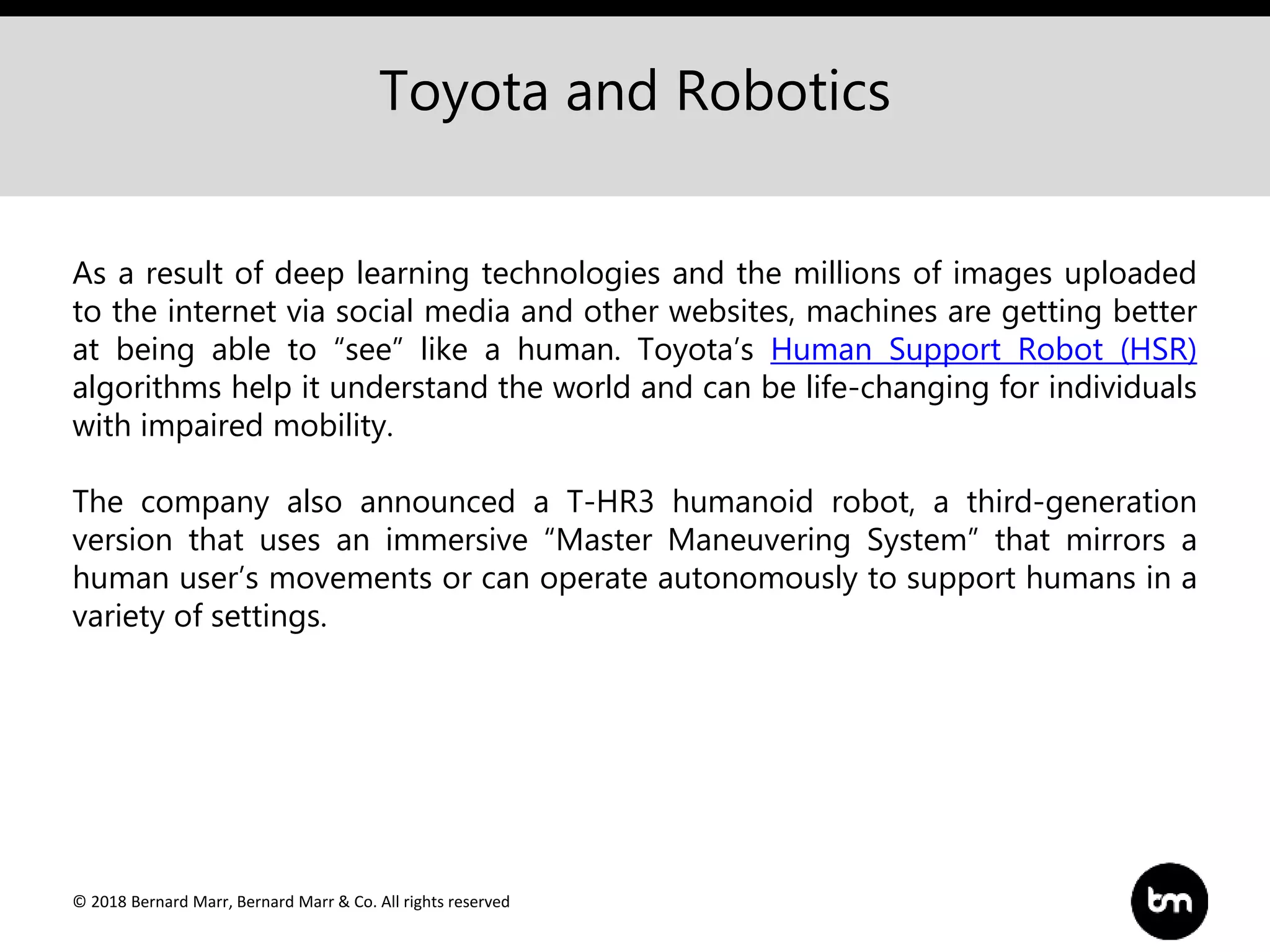 © 2018 Bernard Marr, Bernard Marr & Co. All rights reserved
Toyota and Robotics
As a result of deep learning technologies and the millions of images uploaded
to the internet via social media and other websites, machines are getting better
at being able to “see” like a human. Toyota’s Human Support Robot (HSR)
algorithms help it understand the world and can be life-changing for individuals
with impaired mobility.
The company also announced a T-HR3 humanoid robot, a third-generation
version that uses an immersive “Master Maneuvering System” that mirrors a
human user’s movements or can operate autonomously to support humans in a
variety of settings.
 