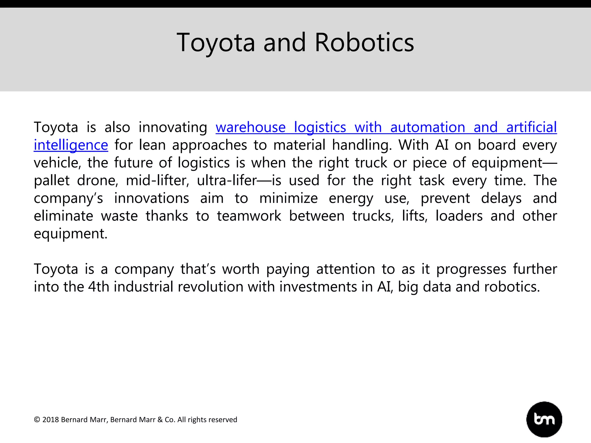 © 2018 Bernard Marr, Bernard Marr & Co. All rights reserved
Toyota and Robotics
Toyota is also innovating warehouse logistics with automation and artificial
intelligence for lean approaches to material handling. With AI on board every
vehicle, the future of logistics is when the right truck or piece of equipment—
pallet drone, mid-lifter, ultra-lifer—is used for the right task every time. The
company’s innovations aim to minimize energy use, prevent delays and
eliminate waste thanks to teamwork between trucks, lifts, loaders and other
equipment.
Toyota is a company that’s worth paying attention to as it progresses further
into the 4th industrial revolution with investments in AI, big data and robotics.
 