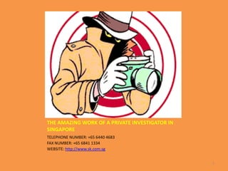 THE AMAZING WORK OF A PRIVATE INVESTIGATOR IN
SINGAPORE
TELEPHONE NUMBER: +65 6440 4683
FAX NUMBER: +65 6841 1334
WEBSITE: http://www.sk.com.sg


                                                1
 