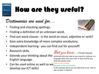 How are they useful?
Dictionaries are used for...
• Finding and checking spellings.
• Finding a definition of an unknown word.
• Find out word classes - is the word an noun, adjective or verb?
• Gain extra knowledge of more complex vocabulary.
• Independent learning - you can find out for yourself!
• Research skills.
• Extends your thinking about the
English language.
• Can be used online as well so we
develop our ICT skills!
Did you know... A foreign language
dictionary tells you how to say a word or a phrase in a
language other than your own. It does not tell you
what the words mean.
I like to ride my bike.
Me gusta andar en bicicleta
In the example above you are told how to say 'I like to
ride my bike' in Spanish.
 