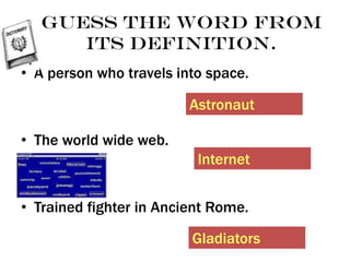 Guess the word from
its definition.
• A person who travels into space.
• The world wide web.
• Trained fighter in Ancient Rome.
Astronaut
Internet
Gladiators
 