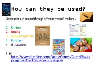 How can they be used?
Dictionaries can be used through different types of medium...
1. Online
2. Books
3. Subject specific
4. Foreign
5. Illustrated
Play
http://www.clubbing.com/Pages/Games/GamePlay.as
px?game=Chicktionary&mode=play
 