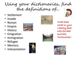 Using your dictionaries, find
the definitions of...
• Settlement
• Invade
• Roman
• Empire
• History
• Emigration
• Immigration
• Refugee
• Memory
• Interpretation
Write these
words in your
Literacy book
with the date
and title
‘Dictionaries’.
 