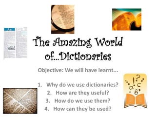 The Amazing World
of...Dictionaries
Objective: We will have learnt...
1. Why do we use dictionaries?
2. How are they useful?
3. How do we use them?
4. How can they be used?
 