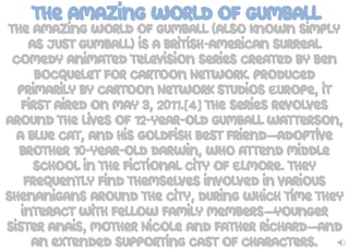 The Amazing World of Gumball
The Amazing World of Gumball (also known simply
as just Gumball) is a British-American surreal
comedy animated television series created by Ben
Bocquelet for Cartoon Network. Produced
primarily by Cartoon Network Studios Europe, it
first aired on May 3, 2011.[4] The series revolves
around the lives of 12-year-old Gumball Watterson,
a blue cat, and his goldfish best friend—adoptive
brother 10-year-old Darwin, who attend middle
school in the fictional city of Elmore. They
frequently find themselves involved in various
shenanigans around the city, during which time they
interact with fellow family members—younger
sister Anais, mother Nicole and father Richard—and
an extended supporting cast of characters.
 