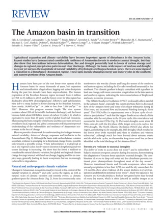 REVIEW                                                                                                                                                                   doi:10.1038/nature10717




The Amazon basin in transition
Eric A. Davidson1, Alessandro C. de Arau 2,3, Paulo Artaxo4, Jennifer K. Balch1,5, I. Foster Brown1,6, Mercedes M. C. Bustamante7,
                                        ´jo
Michael T. Coe1, Ruth S. DeFries8, Michael Keller9,10, Marcos Longo11, J. William Munger11, Wilfrid Schroeder12,
Britaldo S. Soares-Filho13, Carlos M. Souza Jr14 & Steven C. Wofsy11



   Agricultural expansion and climate variability have become important agents of disturbance in the Amazon basin.
   Recent studies have demonstrated considerable resilience of Amazonian forests to moderate annual drought, but they
   also show that interactions between deforestation, fire and drought potentially lead to losses of carbon storage and
   changes in regional precipitation patterns and river discharge. Although the basin-wide impacts of land use and drought
   may not yet surpass the magnitude of natural variability of hydrologic and biogeochemical cycles, there are some signs of
   a transition to a disturbance-dominated regime. These signs include changing energy and water cycles in the southern
   and eastern portions of the Amazon basin.


         umans have been part of the vast forest–river system of the                                    northwest to the wet/dry climate and long dry season of the southern

H        Amazon basin for many thousands of years, but expansion
         and intensification of agriculture, logging and urban footprints
during the past few decades have been unprecedented. The human
                                                                                                        and eastern regions, including the Cerrado (woodland/savannah) in the
                                                                                                        southeast. This climatic gradient is largely coincident with a gradient in
                                                                                                        land-use change, with more conversion to agriculture in the drier eastern
population of the Brazilian Amazon region increased from 6 million                                      and southern regions, indicating the interconnectedness of biophysical
in 1960 to 25 million in 2010, and the forest cover for this region has                                 and socio-economic processes.
declined to about 80% of its original area1. Efforts to curb deforestation                                            ˜
                                                                                                           The El Nino/Southern Oscillation (ENSO) profoundly affects rainfall
have led to a steep decline in forest clearing in the Brazilian Amazon,                                 in the Amazon basin5, especially the eastern portion; there is decreased
from nearly 28,000 km2 yr21 in 2004 to less than 7,000 km2 yr21 in                                      flow of the Amazon River and some of its major tributaries during El
20111. However, this progress remains fragile. The river system                                            ˜
                                                                                                        Nino years, and increased flow and increased flooding during La Nina    ˜
produces about 20% of the world’s freshwater discharge2, and the forest                                 years6. The ENSO effect is superimposed over a 28-year cycle of vari-
biomass holds about 100 billion tonnes of carbon (C; refs 3, 4), which is                               ation in precipitation5,6 such that the biggest floods occur when La Nina
                                                                                                                                                                                ˜
equivalent to more than 10 years’ worth of global fossil-fuel emissions.                                coincides with the wet phase in the 28-year cycle; this coincidence last
Maintaining the biotic integrity of the biome and the ecosystem services it                             occurred in the mid-1970s (Fig. 3). The worst droughts occur when El
provides to local, regional and global communities will require improved                                   ˜
                                                                                                        Nino coincides with the dry phase of the longer-term cycle, such as the
understanding of the vulnerability and resilience of Amazonian eco-                                     1992 drought. The North Atlantic Oscillation (NAO) also affects the
systems in the face of change.                                                                          region, contributing to, for example, the 2005 drought, which resulted in
   Here we provide a framework for understanding the linkages between                                   the lowest river levels recorded until then in southern and western
natural variability, drivers of change, responses and feedbacks in the                                  tributaries8. Although much has been learned about extreme events
Amazon basin (Fig. 1). Although the basin-wide carbon balance remains                                   and decadal-scale cycles, no discernable long-term trend has yet been
uncertain, evidence is emerging for a directional change from a possible                                identified in the total discharge of the Amazon River9.
sink towards a possible source. Where deforestation is widespread at
local and regional scales, the dry season duration is lengthening and wet                               Forests are resistant to seasonal droughts
season discharge is increasing. We show that the forest is resilient to                                 The ability of roots to access deep soil water10 and to redistribute it11
considerable natural climatic variation, but global and regional climate                                helps to maintain evergreen canopies during dry seasons, demonstrating
change forcings interact with land-use change, logging and fire in com-                                 the adaptation of Amazon forest species to seasonal drought. The com-
plex ways, generally leading to forest ecosystems that are increasingly                                 bination of access to deep soil water and less cloudiness permits con-
vulnerable to degradation.                                                                              tinued plant photosynthesis throughout most of the dry season12.
                                                                                                        However, transitional forests and Cerrado ecosystems, where mean
Natural and anthropogenic climatic variation                                                            annual precipitation is less than 1,700 mm and the dry season lasts for
Changes in Amazonian ecosystems must be viewed in the context of the                                    $4 months, show clear evidence of dry season declines in evapotran-
natural variation in climate5,6 and soils7 across the region, as well as                                spiration and therefore potential water stress13. Many tree species in the
natural cycles of climatic variation and extreme events. A climatic                                     Amazon and Cerrado produce a flush of new green leaves near the end
gradient spans the Amazon basin (Fig. 2), from the continuously rainy                                   of every dry season, which is often detected in satellite images as an
1
  The Woods Hole Research Center, 149 Woods Hole Road, Falmouth, Massachusetts 02540-1644, USA. 2Embrapa Amazonia Oriental, Travessa Dr. Eneas Pinheiro, s/n, Marco, Caixa Postal 48, Belem, Para
                                                                                                                         ˆ                            ´                                            ´       ´
66095-100, Brazil. 3Instituto Nacional de Pesquisas da Amazonia (INPA), Large Scale Biosphere-Atmosphere Experiment in Amazonia (LBA), Avenida Andre Araujo, 2936, Manaus, Amazonas, 69060-001,
                                                                                                                                                            ´     ´
Brazil. 4Instituto de Fısica, Universidade de Sao Paulo, Rua do Matao, Travessa R, 187, Sa Paulo, SP 05508-090, Brazil. 5National Center for Ecological Analysis and Synthesis, 735 State Street, Suite 300,
                       ´                       ˜                   ˜                     ˜o
Santa Barbara, California 93101, USA. 6Universidade Federal do Acre, Mestrado em Ecologia e Manejo de Recursos Naturais, Parque Zoobota        ˆnico, Distrito Industrial, Rio Branco, AC 69915-900, Brazil.
7
  Universidade de Brasılia, Instituto de Ciencias Biologicas, Departamento de Ecologia, Campus Universita Darcy Ribeiro, Asa Norte, Brasılia, Distrito Federal 70910-900, Brazil. 8Columbia University,
                         ´                  ˆ         ´                                                  ´rio                                ´
                                                                                                                           9
                                                                                                                                                                                                ´
Department of Ecology, Evolution, and Environmental Biology, 1200 Amsterdam Avenue, New York, New York 10027, USA. USDA Forest Service, International Institute of Tropical Forestry, Jardın Bota      ´nico
Sur, 1201 Calle Ceiba, San Juan, Puerto Rico 00926-1119, USA. 10Embrapa Monitoramento por Satelite, Avenida Soldado Passarinho, 303, Fazenda Chapada Campinas, Sao Paulo, Brazil. 11Harvard
                                                                                                      ´                                                          ˜o,              ˜
University, School of Engineering and Applied Sciences, Department of Earth and Planetary Sciences, 20 Oxford Street, Cambridge, Massachusetts 02138, USA. 12University of Maryland, Earth System
Science Interdisciplinary Center, 5825 University Research Court Suite 4001, College Park, Maryland 20740, USA. 13Universidade Federal de Minas Gerais, Centro de Sensoriamento Remoto, Avenida
Antonio Carlos 6627, Belo Horizonte, Minas Gerais 31270-900, Brazil. 14Imazon, Centro de Geotecnologia do Imazon, Rua Domingos Marreiros 2020, Belem, Para 66060-160, Brazil.
    ˆ                                                                                                                                                         ´       ´


                                                                                                                                   1 9 J A N U A RY 2 0 1 2 | VO L 4 8 1 | N AT U R E | 3 2 1
                                                             ©2012 Macmillan Publishers Limited. All rights reserved
 