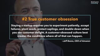 #2 True customer obsession
Staying a startup requires you to experiment patiently, accept
failures, plant seeds, protect saplings, and double down when
you see customer delight. A customer-obsessed culture best
creates the conditions where all of that can happen.
~Jeff Bezos, CEO of Amazon
 