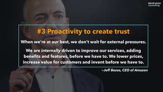 #3 Proactivity to create trust
When we’re at our best, we don’t wait for external pressures.
We are internally driven to improve our services, adding
beneﬁts and features, before we have to. We lower prices,
increase value for customers and invent before we have to.
~Jeff Bezos, CEO of Amazon
 