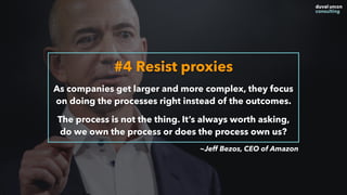 #4 Resist proxies
As companies get larger and more complex, they focus
on doing the processes right instead of the outcomes.
The process is not the thing. It’s always worth asking,
do we own the process or does the process own us?
~Jeff Bezos, CEO of Amazon
 