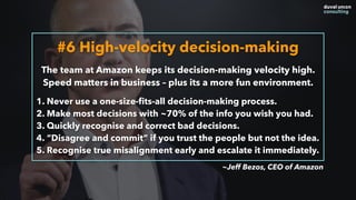 #6 High-velocity decision-making
The team at Amazon keeps its decision-making velocity high.
Speed matters in business – plus its a more fun environment.
1. Never use a one-size-ﬁts-all decision-making process.
2. Make most decisions with ~70% of the info you wish you had.
3. Quickly recognise and correct bad decisions.
4. “Disagree and commit” if you trust the people but not the idea.
5. Recognise true misalignment early and escalate it immediately.
~Jeff Bezos, CEO of Amazon
 