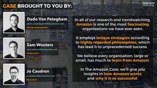 In all of our research and trendwatching,
Amazon is one of the most fascinating
organisations we have ever seen.
It employs unique strategies according
to highly regarded philosophies, which
has lead it to unprecedented success.
We believe every organisation, large or
small, has much to learn from Amazon.
In The Amazon Case, we’ll give you  
insights in how Amazon works  
and why it is so successful.
CASE BROUGHT TO YOU BY:
Dado Van Peteghem
dado.vanpeteghem@duvalunion.com
@dadovanpeteghem
Sam Wouters
sam.wouters@duvalunion.com
@sdwouters
Jo Caudron
jo.caudron@duvalunion.com
@jcaudron
 