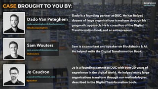 CASE BROUGHT TO YOU BY:
Dado Van Peteghem
dado.vanpeteghem@duvalunion.com
@dadovanpeteghem
Sam Wouters
sam.wouters@duvalunion.com
@sdwouters
Jo is a founding partner at DUC with over 20 years of
experience in the digital world. He helped many large
organisations transform through our methodologies,
described in the Digital Transformation book.
Sam is a consultant and speaker on Blockchains & AI. 
He helped write the Digital Transformation Book.
Dado is a founding partner at DUC. He has helped
dozens of large organisations transform through his
pragmatic approach. He is co-author of the Digital
Transformation book and an entrepreneur.
Jo Caudron
jo.caudron@duvalunion.com
@jcaudron
 
